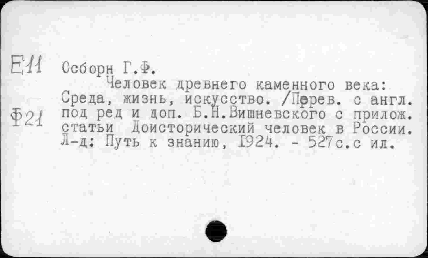 ﻿ЕЛ
Ф2Ј
Осборн Г.Ф.
Человек древнего каменного века: Среда, жизнь, искусство. /Пррев. с англ, под ред и доп. Б.Н.Вишневского с прилож. статьи Доисторический человек в России. Л-ц; Путь к знанию, 1924. - 527с.с ил.